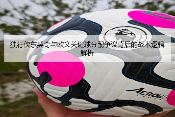 独行侠东契奇与欧文关键球分配争议背后的战术逻辑解析 | c7c7·app