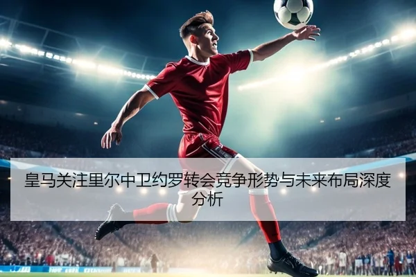 皇马关注里尔中卫约罗转会竞争形势与未来布局深度分析（c7c7·app）
