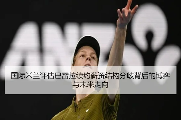 国际米兰评估巴雷拉续约薪资结构分歧背后的博弈与未来走向 | c7c7·app