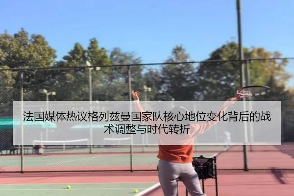 法国媒体热议格列兹曼国家队核心地位变化背后的战术调整与时代转折（c7c7·app）