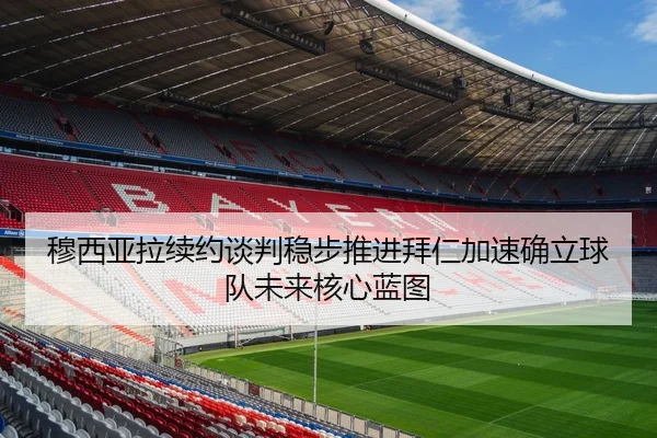 穆西亚拉续约谈判稳步推进拜仁加速确立球队未来核心蓝图（c7c7·app）